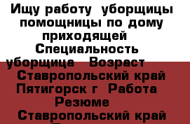 Ищу работу, уборщицы помощницы по дому приходящей, › Специальность ­ уборщица › Возраст ­ 43 - Ставропольский край, Пятигорск г. Работа » Резюме   . Ставропольский край,Пятигорск г.